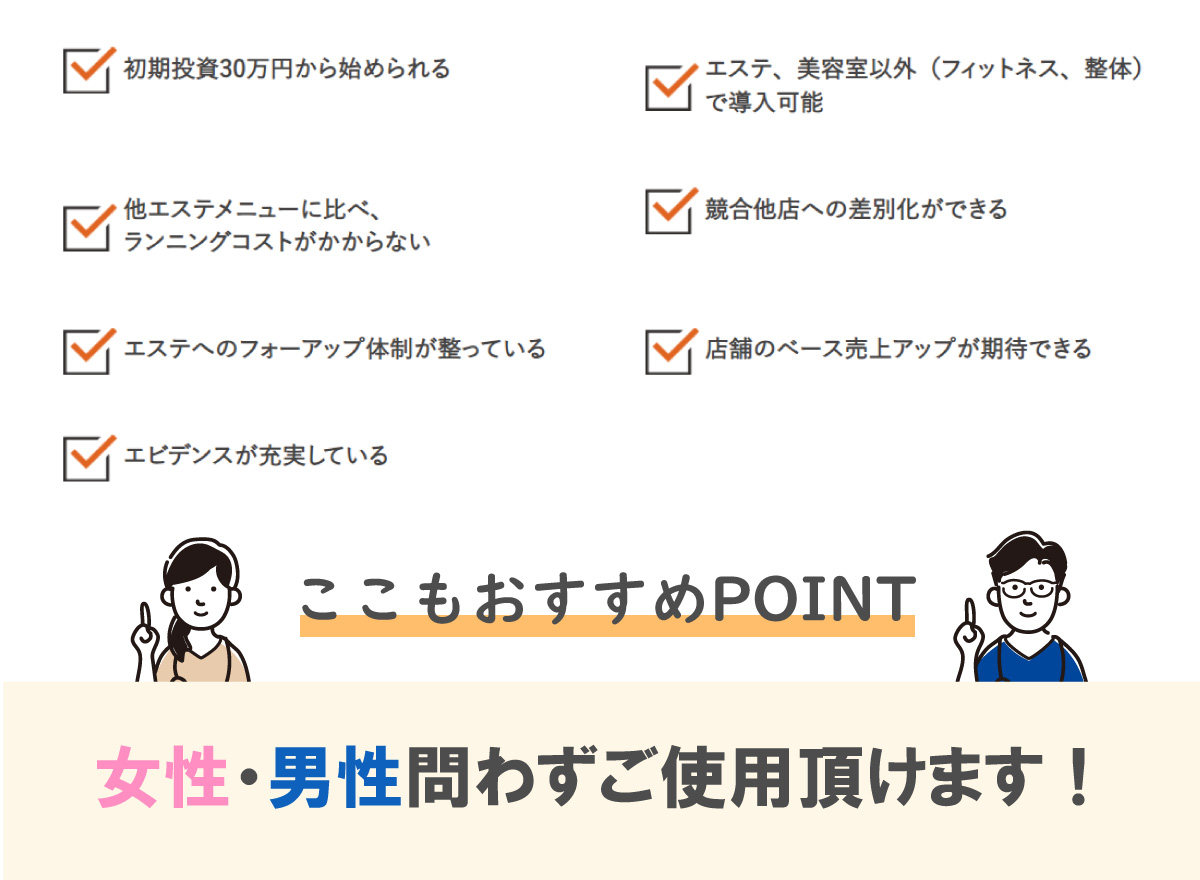 初期投資30万円から始められる。エステ、美容室以外（フィットネス、整体）で導入可能。他エステメニューに比べ、。ランニングコストがかからない。競合他店への差別化ができる.。エステへのフォーアップ体制が整っている。店舗のベース売上アップが期待できる。エビデンスが充実している。ここもおすすめPOINT女性・男性問わずご使用頂けます！ 