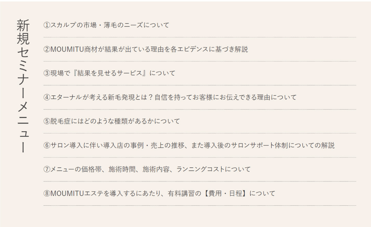 新規セミナーメニュー①スカルプの市場・薄毛のニーズについて②MOUMITU商材が結果が出ている理由を各エビデンスに基づき解説③現場で『結果を見せるサービス』について④エターナルが考える新毛発現とは？自信を持ってお客様にお伝えできる理由について⑤脱毛症にはどのような種類があるかについて⑥サロン導入に伴い導入店の事例・売上の推移、また導入後のサロンサポート体制についての解説⑦メニューの価格帯、施術時間、施術内容、ランニングコストについて⑧MOUMITUエステを導入するにあたり、有料講習の【費用・日程】について