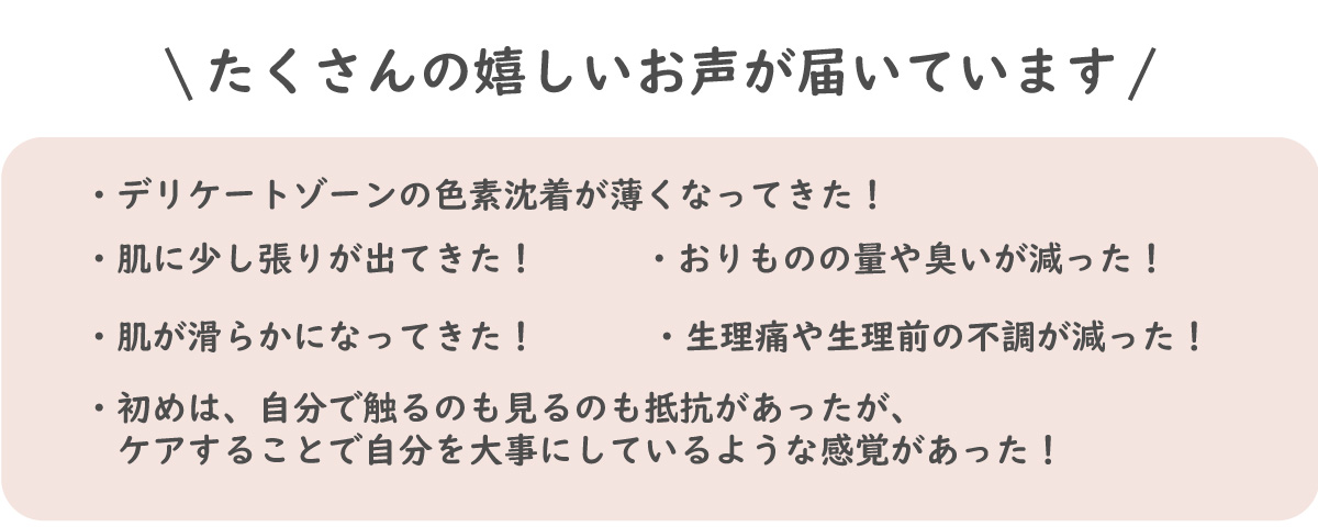 おまたオイル(フェムケアオイル)お客様の声を紹介。デリケートゾーンの色素沈着が薄くなってきた！肌に少し張りが出てきた！肌が滑らかになってきた！おりものの量や臭いが減った！初めは、自分で触るのも見るのも抵抗があったが、ケアすることで自分を大事にしているような感覚があった。生理痛や生理前の不調が減った！！