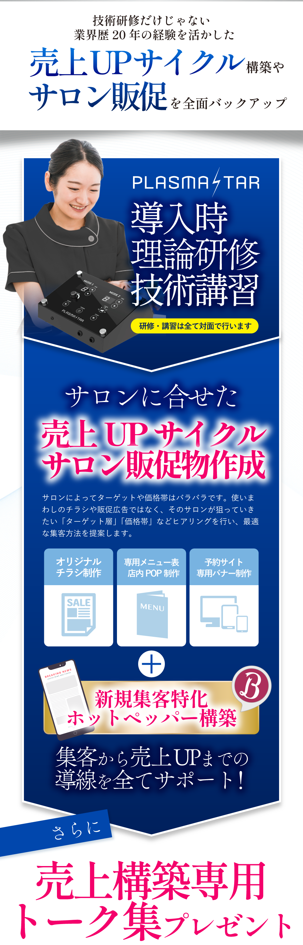 導入後も安心のアフターサポートでは、導入研修では実技と理論の研修はもちろんの事、サロンに合わせた売上アップに繋がる販促物の作成をしております。内容は、チラシ作成、専用メニュー表作成、予約サイト専用バナー作成、新規集客に特化したホットペッパーページの構築までサポートしております。