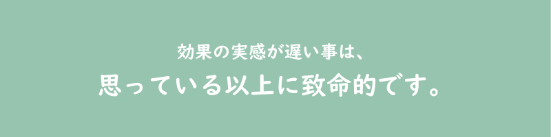 効果の実感が遅い事は、思っている以上に致命的です。